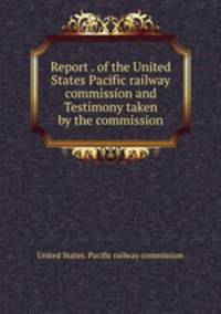 Report . of the United States Pacific railway commission and Testimony taken by the commission