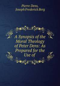 A Synopsis of the Moral Theology of Peter Dens: As Prepared for the Use of .