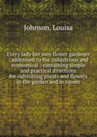 Every lady her own flower gardener : addressed to the industrious and economical : containing simple and practical directions for cultivating plants and flowers in the garden and in rooms