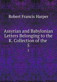 Assyrian and Babylonian Letters Belonging to the K. Collection of the .. 5