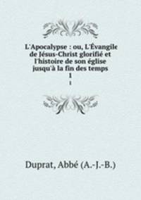 L`Apocalypse : ou, L`vangile de Jsus-Christ glorifi et l`histoire de son glise jusqu` la fin des temps. 1