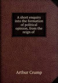 A short enquiry into the formation of political opinion, from the reign of .
