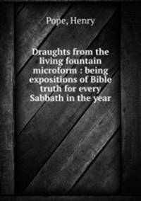 Draughts from the living fountain microform : being expositions of Bible truth for every Sabbath in the year