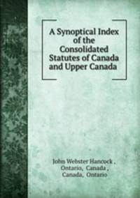 A Synoptical Index of the Consolidated Statutes of Canada and Upper Canada .