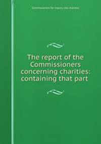 The report of the Commissioners concerning charities: containing that part .