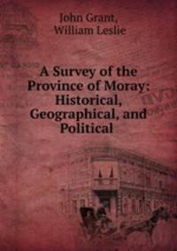 A Survey of the Province of Moray: Historical, Geographical, and Political .