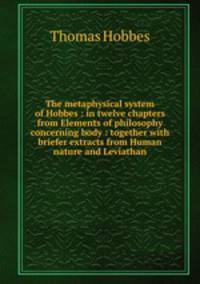The metaphysical system of Hobbes : in twelve chapters from Elements of philosophy concerning body : together with briefer extracts from Human nature and Leviathan