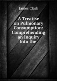 A Treatise on Pulmonary Consumption: Comprehending an Inquiry Into the .