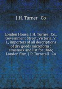 London House, J.H. Turner & Co., Government Street, Victoria, V. I., importers of all descriptions of dry goods microform : almanack and list for 1866; London firm, J.P. Turnstall & Co