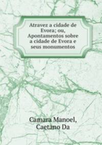 Atravez a cidade de Evora; ou, Apontamentos sobre a cidade de Evora e seus monumentos