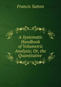 A Systematic Handbook of Volumetric Analysis; Or, the Quantitative .
