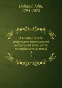 A treatise on the progressive improvement and present state of the manufactures in metal. 3