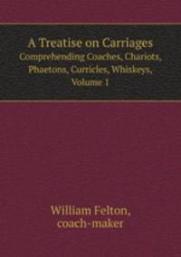 A Treatise on Carriages. Comprehending Coaches, Chariots, Phaetons, Curricles, Whiskeys, Volume 1