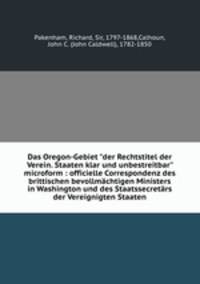 Das Oregon-Gebiet "der Rechtstitel der Verein. Staaten klar und unbestreitbar" microform : officielle Correspondenz des brittischen bevollmchtigen Ministers in Washington und des Staatssecretrs der Vereignigten Staaten
