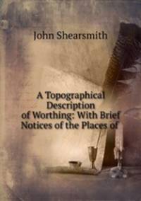 A Topographical Description of Worthing: With Brief Notices of the Places of .