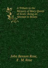 A Tribute to the Memory of Mary Queen of Scots: Being an Attempt to Relate .