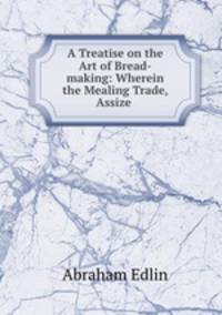 A Treatise on the Art of Bread-making: Wherein the Mealing Trade, Assize .