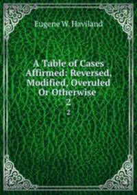 A Table of Cases Affirmed: Reversed, Modified, Overuled Or Otherwise .. 2