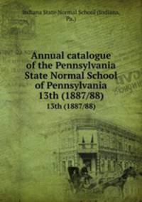 Annual catalogue of the Pennsylvania State Normal School of Pennsylvania. 13th (1887/88)