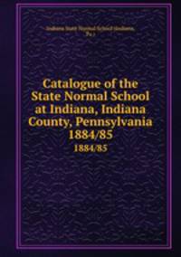 Catalogue of the State Normal School at Indiana, Indiana County, Pennsylvania. 1884/85