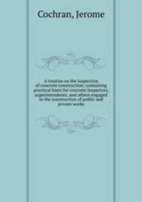 A treatise on the inspection of concrete construction; containing practical hints for concrete inspectors, superintendents, and others engaged in the construction of public and private works