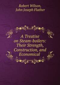 A Treatise on Steam-boilers: Their Strength, Construction, and Economical .