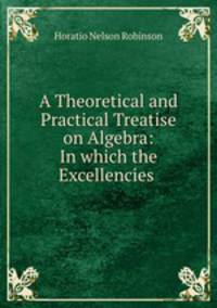 A Theoretical and Practical Treatise on Algebra: In which the Excellencies .