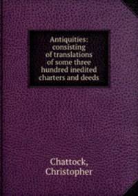 Antiquities: consisting of translations of some three hundred inedited charters and deeds