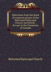 Selections from the Book of common prayer of the Reformed Episcopal Church microform : for use in the Dominion of Canada