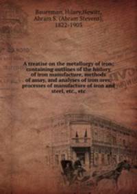 A treatise on the metallurgy of iron; containing outlines of the history of iron manufacture, methods of assay, and analyses of iron ores, processes of manufacture of iron and steel, etc., etc