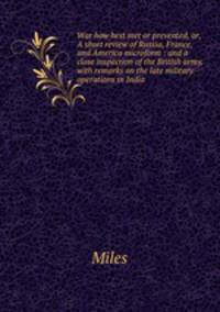War how best met or prevented, or, A short review of Russia, France, and America microform : and a close inspection of the British army, with remarks on the late military operations in India
