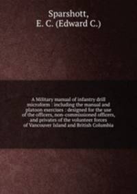A Military manual of infantry drill microform : including the manual and platoon exercises : designed for the use of the officers, non-commissioned officers, and privates of the volunteer forces of Vancouver Island and British Columbia