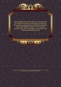 Proceedings of the convention to organize the M symbol W symbol Grand Lodge of Ancient, Free and Accepted Masons of British Columbia, held at the Masonic Hall, city of Victoria, October 21st, 5871 microform : and of the first Grand Communication, he