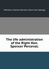 The life administration of the Right Hon. Spencer Perceval;