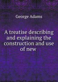 A treatise describing and explaining the construction and use of new .