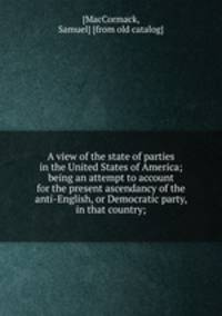 A view of the state of parties in the United States of America; being an attempt to account for the present ascendancy of the anti-English, or Democratic party, in that country;