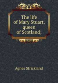 The life of Mary Stuart, queen of Scotland;