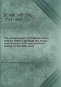 The autobiography of William Jerdan, with his literary, political and social reminiscences and correspondence during the last fifty years. 3