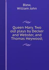 Queen Mary. Two old plays by Decker and Webster, and Thomas Heywood;
