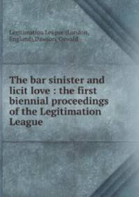The bar sinister and licit love : the first biennial proceedings of the Legitimation League
