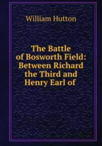 The Battle of Bosworth Field: Between Richard the Third and Henry Earl of .