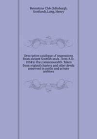 Descriptive catalogue of impressions from ancient Scottish seals . from A.D. 1054 to the commonwealth. Taken from original charters and other deeds preserved in public and private archives