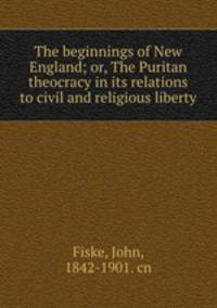 The beginnings of New England; or, The Puritan theocracy in its relations to civil and religious liberty