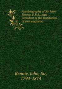 Autobiography of Sir John Rennie, F.R.S., past president of the Institution of civil engineers