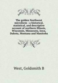 The golden Northwest microform : a historical, statistical, and descriptive account of northern Illinois, Wisconsin, Minnesota, Iowa, Dakota, Montana and Manitoba