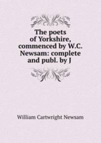 The poets of Yorkshire, commenced by W.C. Newsam: complete and publ. by J .