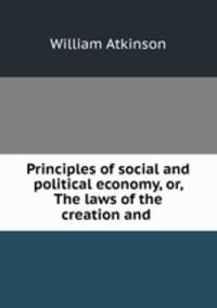 Principles of social and political economy, or, The laws of the creation and .