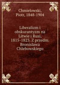 Liberalizm i obskurantyzm na Litwie i Rusi, 1815-1823. Z przedm. Bronislawa Chlebowskiego
