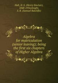 Algebra for matriculation (senior leaving); being the first xix chapters of Higher Algebra