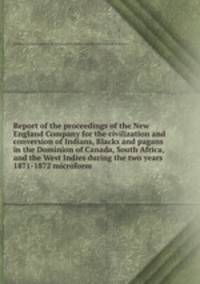 Report of the proceedings of the New England Company for the civilization and conversion of Indians, Blacks and pagans in the Dominion of Canada, South Africa, and the West Indies during the two years 1871-1872 microform
